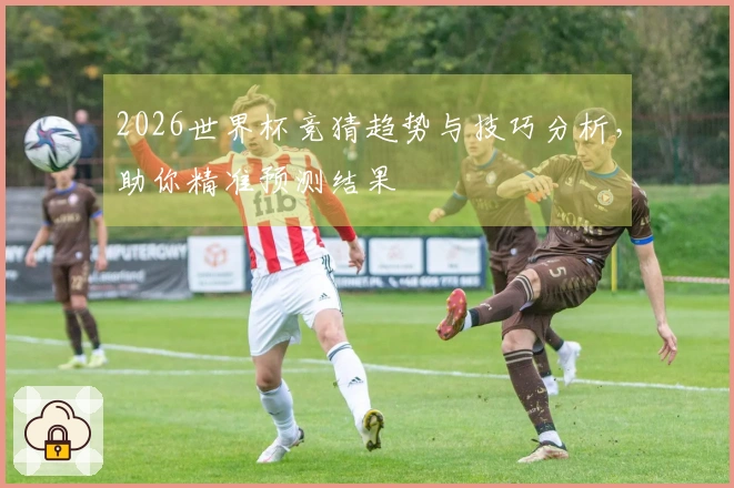 2026世界杯竞猜趋势与技巧分析，助你精准预测结果